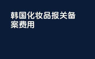韩国化妆品报关备案费用