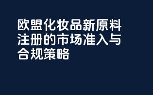 欧盟化妆品新原料注册的市场准入与合规策略
