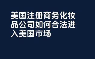 美国注册商务化妆品公司：如何合法进入美国市场