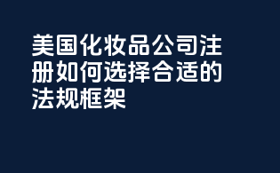 美国化妆品公司注册：如何选择合适的法规框架？