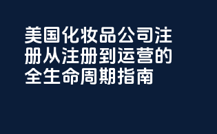美国化妆品公司注册：从注册到运营的全生命周期指南